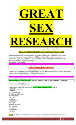 S e x R e s e a r c h - L a h o r e 
Page 1 
GREAT SEX RESEARCH 
WHAT FEMALES,GIRL,WOMEN WANT IN A BOYS/MALE / MEN 
Men should be initiative stern/stolid/active progressive capable tough /hard head, full of humor. 
sincere, caring, mental understanding, not selfish, sensitivity, and conservationist, honest, affectionate.Aggressive competent. Active in communication, sober, confident-Planner ahead, ambicious.She needs of romantic partner. 
See more in Urdu Section. 
ON MARRIAGE DAY -FIRST NIGHT 
Eat fruit, milk full with dry dates for lessening heat of body.A women enters into first night with anxiety tension fears. Spray good perfume on clothes,use body spray. 
Before Sex -PREPARATION FOR SEX- - PREPARATION-LOVEMAKING-INTERCOURSE COPULATION 
Visualize successful SEX activity. 
For premature ejaculation consult with –MEET,learn AND CONSULT WITH 
MOLVEE/ Islamic way 
FRIENDS 
HELP SURVEYS 
SPIRTUAL SCHOLAR 
PSYCHARTIS 
DRs/GP 
HAKEEM 
UROLOGIST 
Sex Expert 
Marriage counselor 
Sex Therapist 
Sex Specialist 
Homeopathic 
OBGYNY 
FOOD 70-80% of erectile problems are caused by the consequences of nutritional deficiencies.  