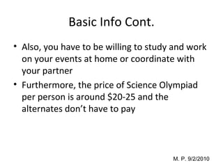 Basic Info Cont. Also, you have to be willing to study and work on your events at home or coordinate with your partner Furthermore, the price of Science Olympiad per person is around $20-25 and the alternates don’t have to pay 