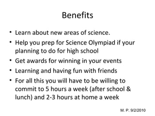Benefits Learn about new areas of science. Help you prep for Science Olympiad if your planning to do for high school Get awards for winning in your events  Learning and having fun with friends  For all this you will have to be willing to commit to 5 hours a week (after school & lunch) and 2-3 hours at home a week 