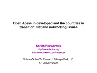 Open Acess in developed and the countries in
   transition: Net and notworking issues




                 Danica Radovanovic
                    http://www.danicar.org
             http://www.linkedin.com/in/danicar


      ScienceOnline09, Research Triangle Park, NC
                   17. January 2009.
 