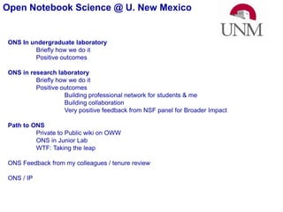 Open Notebook Science @ U. New Mexico  ONS In undergraduate laboratory Briefly how we do it Positive outcomes ONS in research laboratory Briefly how we do it Positive outcomes 	Building professional network for students & me 	Building collaboration 	Very positive feedback from NSF panel for Broader Impact Path to ONS 	Private to Public wiki on OWW 	ONS in Junior Lab 	WTF: Taking the leap ONS Feedback from my colleagues / tenure review ONS / IP 