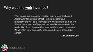 Why was the web invented?
“The web is more a social creation than a technical one. I
designed it for a social effect—to help people work
together—and not as a technical toy. The ultimate goal of the
Web is to support and improve our weblike existence in the
world. We clump into families, associations, and companies.
We develop trust across the miles and distrust around the
corner.”
- Tim Berners-Lee
solsstudent.slack.com
 