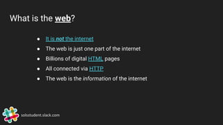 What is the web?
● It is not the internet
● The web is just one part of the internet
● Billions of digital HTML pages
● All connected via HTTP
● The web is the information of the internet
solsstudent.slack.com
 