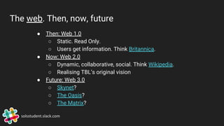 The web. Then, now, future
● Then: Web 1.0
○ Static. Read Only.
○ Users get information. Think Britannica.
● Now: Web 2.0
○ Dynamic, collaborative, social. Think Wikipedia.
○ Realising TBL’s original vision
● Future: Web 3.0
○ Skynet?
○ The Oasis?
○ The Matrix?
solsstudent.slack.com
 