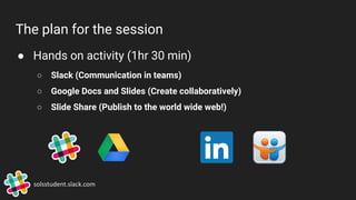 The plan for the session
● Hands on activity (1hr 30 min)
○ Slack (Communication in teams)
○ Google Docs and Slides (Create collaboratively)
○ Slide Share (Publish to the world wide web!)
solsstudent.slack.com
 