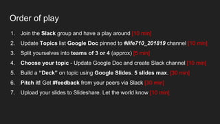 Order of play
1. Join the Slack group and have a play around [10 min]
2. Update Topics list Google Doc pinned to #life710_201819 channel [10 min]
3. Split yourselves into teams of 3 or 4 (approx) [5 min]
4. Choose your topic - Update Google Doc and create Slack channel [10 min]
5. Build a “Deck” on topic using Google Slides. 5 slides max. [30 min]
6. Pitch it! Get #feedback from your peers via Slack [30 min]
7. Upload your slides to Slideshare. Let the world know [10 min]
 