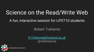 Science on the Read/Write Web
A fun, interactive session for LIFE710 students
Robert Treharne
R.Treharne@liverpool.ac.uk
@robtreharne
solsstudent.slack.com
 