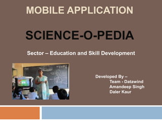 MOBILE APPLICATION

SCIENCE-O-PEDIA
Sector – Education and Skill Development



                         Developed By –
                               Team - Datawind
                               Amandeep Singh
                               Daler Kaur
 
