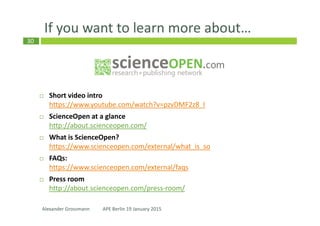 30
Some very recent highlights…
Collections: set-up and run your own
public list of most important open
access articles
Expert search: refine your search to
target relevant papers & save it
Max-Planck collaboration: Authors
which are affiliated with an MPI will
publish w/o APCs in 2015
Alexander Grossmann APE Berlin 19 January 2015
 