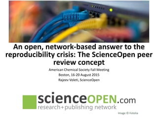 An open, network-based answer to the
reproducibility crisis: The ScienceOpen peer
review concept
American Chemical Society Fall Meeting
Boston, 16-20 August 2015
Rajeev Voleti, ScienceOpen
Image © Fotolia
 