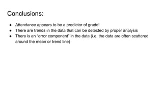 Conclusions:
● Attendance appears to be a predictor of grade!
● There are trends in the data that can be detected by proper analysis
● There is an “error component” in the data (i.e. the data are often scattered
around the mean or trend line)
 