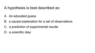 A hypothesis is best described as:
A. An educated guess
B. a causal explanation for a set of observations
C. a prediction of experimental results
D. a scientific idea
 