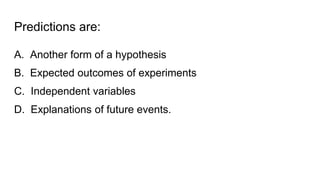 Predictions are:
A. Another form of a hypothesis
B. Expected outcomes of experiments
C. Independent variables
D. Explanations of future events.
 