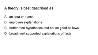 A theory is best described as:
A. an idea or hunch
B. unproven explanations
C. better than hypotheses, but not as good as laws
D. broad, well supported explanations of facts
 