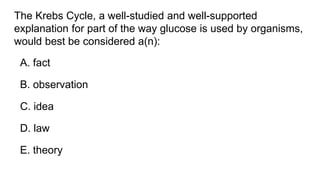 The Krebs Cycle, a well-studied and well-supported
explanation for part of the way glucose is used by organisms,
would best be considered a(n):
A. fact
B. observation
C. idea
D. law
E. theory
 