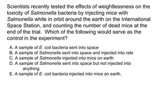 Scientists recently tested the effects of weightlessness on the
toxicity of Salmonella bacteria by injecting mice with
Salmonella while in orbit around the earth on the International
Space Station, and counting the number of dead mice at the
end of the trial. Which of the following would serve as the
control in the experiment?
A. A sample of E. coli bacteria sent into space
B. A sample of Salmonella sent into space and injected into rats
C. A sample of Salmonella injected into mice on earth
D. A sample of Salmonella sent into space but not injected into
anything
E. A sample of E. coli bacteria injected into mice on earth.
 