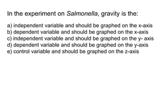 In the experiment on Salmonella, gravity is the:
a) independent variable and should be graphed on the x-axis
b) dependent variable and should be graphed on the x-axis
c) independent variable and should be graphed on the y- axis
d) dependent variable and should be graphed on the y-axis
e) control variable and should be graphed on the z-axis
 