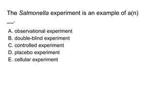 The Salmonella experiment is an example of a(n)
__.
A. observational experiment
B. double-blind experiment
C. controlled experiment
D. placebo experiment
E. cellular experiment
 