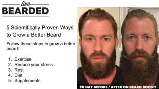 5 Scientifically Proven Ways
to Grow a Better Beard
Follow these steps to grow a better
beard:
1. Exercise
2. Reduce your stress
3. Rest
4. Diet
5. Supplements
 
