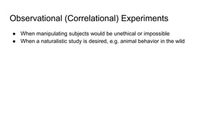 Observational (Correlational) Experiments
● When manipulating subjects would be unethical or impossible
● When a naturalistic study is desired, e.g. animal behavior in the wild
 
