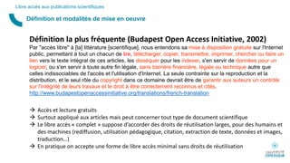 Définition et modalités de mise en oeuvre
Libre accès aux publications scientifiques
Définition la plus fréquente (Budapest Open Access Initiative, 2002)
Par "accès libre" à [la] littérature [scientifique], nous entendons sa mise à disposition gratuite sur l'Internet
public, permettant à tout un chacun de lire, télécharger, copier, transmettre, imprimer, chercher ou faire un
lien vers le texte intégral de ces articles, les disséquer pour les indexer, s'en servir de données pour un
logiciel, ou s'en servir à toute autre fin légale, sans barrière financière, légale ou technique autre que
celles indissociables de l'accès et l'utilisation d'Internet. La seule contrainte sur la reproduction et la
distribution, et le seul rôle du copyright dans ce domaine devrait être de garantir aux auteurs un contrôle
sur l'intégrité de leurs travaux et le droit à être correctement reconnus et cités.
http://www.budapestopenaccessinitiative.org/translations/french-translation
 Accès et lecture gratuits
 Surtout appliqué aux articles mais peut concerner tout type de document scientifique
 Le libre accès « complet » suppose d’accorder des droits de réutilisation larges, pour des humains et
des machines (rediffusion, utilisation pédagogique, citation, extraction de texte, données et images,
traduction…)
 En pratique on accepte une forme de libre accès minimal sans droits de réutilisation
 
