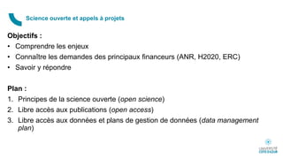Objectifs :
• Comprendre les enjeux
• Connaître les demandes des principaux financeurs (ANR, H2020, ERC)
• Savoir y répondre
Plan :
1. Principes de la science ouverte (open science)
2. Libre accès aux publications (open access)
3. Libre accès aux données et plans de gestion de données (data management
plan)
Science ouverte et appels à projets
 