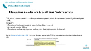 Demandes des bailleurs
Libre accès aux publications scientifiques
Informations à ajouter lors du dépôt dans l’archive ouverte
Obligation contractuelles pour les projets européens, mais à mettre en œuvre également pour
l’ANR.
Indiquer :
- Informations bibliographiques de base (auteur, titre, revue…)
- Lien vers la version éditeur
- Informations sur le projet (nom du bailleur, nom du projet, numéro de bourse)
Voir la documentation de HAL : Le nom de tous les projets ANR et européens est pré-enregistré dans
HAL
 