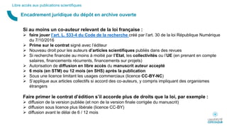 Encadrement juridique du dépôt en archive ouverte
Libre accès aux publications scientifiques
Si au moins un co-auteur relevant de la loi française :
 faire jouer l’art. L. 533-4 du Code de la recherche créé par l’art. 30 de la loi République Numérique
du 7/10/2016
 Prime sur le contrat signé avec l’éditeur
 Nouveau droit pour les auteurs d’articles scientifiques publiés dans des revues
 Si recherche financée au moins à moitié par l’Etat, les collectivités ou l’UE (en prenant en compte
salaires, financements récurrents, financements sur projets)
 Autorisation de diffusion en libre accès du manuscrit auteur accepté
 6 mois (en STM) ou 12 mois (en SHS) après la publication
 Sous une licence limitant les usages commerciaux (licence CC-BY-NC)
 S’applique aux articles collectifs si accord des co-auteurs, y compris impliquant des organismes
étrangers
Faire primer le contrat d’édition s’il accorde plus de droits que la loi, par exemple :
 diffusion de la version publiée (et non de la version finale corrigée du manuscrit)
 diffusion sous licence plus libérale (licence CC-BY)
 diffusion avant le délai de 6 / 12 mois
 