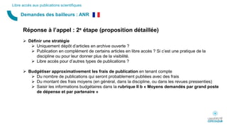 Demandes des bailleurs : ANR
Libre accès aux publications scientifiques
Réponse à l’appel : 2e étape (proposition détaillée)
 Définir une stratégie
 Uniquement dépôt d’articles en archive ouverte ?
 Publication en complément de certains articles en libre accès ? Si c’est une pratique de la
discipline ou pour leur donner plus de la visibilité.
 Libre accès pour d’autres types de publications ?
 Budgétiser approximativement les frais de publication en tenant compte
 Du nombre de publications qui seront probablement publiées avec des frais
 Du montant des frais moyens (en général, dans la discipline, ou dans les revues pressenties)
 Saisir les informations budgétaires dans la rubrique II b « Moyens demandés par grand poste
de dépense et par partenaire »
 