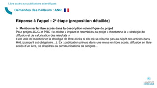 Demandes des bailleurs : ANR
Libre accès aux publications scientifiques
Réponse à l’appel : 2e étape (proposition détaillée)
 Mentionner le libre accès dans la description scientifique du projet
Pour projets JCJC et PRC : le critère « impact et retombées du projet » mentionne la « stratégie de
diffusion et de valorisation des résultats »
Il est utile de mentionner la stratégie de libre accès si elle ne se résume pas au dépôt des articles dans
HAL (puisqu’il est obligatoire…). Ex : publication prévue dans une revue en libre accès, diffusion en libre
accès d’un livre, de chapitres ou communications de congrès…
 