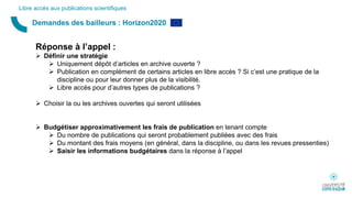 Demandes des bailleurs : Horizon2020
Libre accès aux publications scientifiques
Réponse à l’appel :
 Définir une stratégie
 Uniquement dépôt d’articles en archive ouverte ?
 Publication en complément de certains articles en libre accès ? Si c’est une pratique de la
discipline ou pour leur donner plus de la visibilité.
 Libre accès pour d’autres types de publications ?
 Choisir la ou les archives ouvertes qui seront utilisées
 Budgétiser approximativement les frais de publication en tenant compte
 Du nombre de publications qui seront probablement publiées avec des frais
 Du montant des frais moyens (en général, dans la discipline, ou dans les revues pressenties)
 Saisir les informations budgétaires dans la réponse à l’appel
 