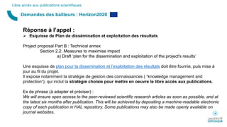Demandes des bailleurs : Horizon2020
Libre accès aux publications scientifiques
Réponse à l’appel :
 Esquisse de Plan de dissémination et exploitation des résultats
Project proposal Part B : Technical annex
Section 2.2. Measures to maximise impact
a) Draft ‘plan for the dissemination and exploitation of the project's results’
Une esquisse de plan pour la dissemination et l’exploitation des résultats doit être fournie, puis mise à
jour au fil du projet.
Il expose notamment la stratégie de gestion des connaissances ( “knowledge management and
protection”), qui inclut la stratégie choisie pour mettre en oeuvre le libre accès aux publications.
Ex de phrase (à adapter et préciser) :
We will ensure open access to the peer-reviewed scientific research articles as soon as possible, and at
the latest six months after publication. This will be achieved by depositing a machine-readable electronic
copy of each publication in HAL repository. Some publications may also be made openly available on
journal websites.
 