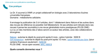 Cas pratique
Libre accès aux publications scientifiques
Le Dr. X soumet à l’ANR un projet collaboratif en biologie avec 2 laboratoires d’autres
universités françaises.
Domaine : métabolisme cellulaire.
Il envisage la publication de 3 à 4 articles, dont 1 idéalement dans Nature et les autres dans
des revues de référence (si possible Cell Metabolism). Si ses articles sont refusés dans ces
revues il pense les soumettre à une revue généraliste moins prestigieuse (PLOS ONE)
Lui ou un des membres des 2 labos seront co-auteur des articles, avec des collaborations
étrangères.
Nature : autorise le dépôt du post-print après 6 mois ; option hybride : 5000 $
Cell metabolism : autorise le dépôt du post-print après 12 mois ; option hybride pas claire (pour
certains financeurs seulement ; 5200 $)
PLOS ONE : revue open access, APC 1600 $
Quels conseils donneriez vous ?
 