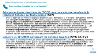 Principes et lignes directrices de l’OCDE pour un accès aux données de la
recherche financée sur fonds publics (2007)
Dans le cadre de ces Principes et Lignes directrices, les « données de la recherche » sont définies comme
des enregistrements factuels (chiffres, textes, images et sons), qui sont utilisés comme sources
principales pour la recherche scientifique et sont généralement reconnus par la communauté scientifique
comme nécessaires pour valider des résultats de recherche. Un ensemble de données de recherche
constitue une représentation systématique et partielle du sujet faisant l’objet de la recherche. […] Ces
Principes et Lignes directrices portent essentiellement sur les données de la recherche sur support
numérique exploitable sur ordinateur. […] Les Principes et Lignes directrices pourraient également
s’appliquer à des données de recherche sous forme analogique lorsque les coûts marginaux d’accès à ces
données peuvent être maintenus à un niveau raisonnablement bas.
Directive UE 2019/1024 concernant les données ouvertes (2019), art. 2 § 9
Aux fins de la présente directive, on entend par «données de la recherche», des documents se présentant
sous forme numérique, autres que des publications scientifiques, qui sont recueillis ou produits au cours
d'activités de recherche scientifique et utilisés comme éléments probants dans le processus de
recherche, ou dont la communauté scientifique admet communément qu'ils sont nécessaires pour valider
des conclusions et résultats de la recherche;
Que sont les données de la recherche ?
Libre accès aux données et plans de gestion de données
 
