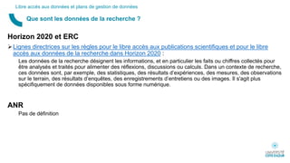 Horizon 2020 et ERC
Lignes directrices sur les règles pour le libre accès aux publications scientifiques et pour le libre
accès aux données de la recherche dans Horizon 2020 :
Les données de la recherche désignent les informations, et en particulier les faits ou chiffres collectés pour
être analysés et traités pour alimenter des réflexions, discussions ou calculs. Dans un contexte de recherche,
ces données sont, par exemple, des statistiques, des résultats d’expériences, des mesures, des observations
sur le terrain, des résultats d’enquêtes, des enregistrements d’entretiens ou des images. Il s'agit plus
spécifiquement de données disponibles sous forme numérique.
ANR
Pas de définition
Que sont les données de la recherche ?
Libre accès aux données et plans de gestion de données
 