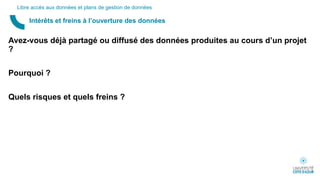 Avez-vous déjà partagé ou diffusé des données produites au cours d’un projet
?
Pourquoi ?
Quels risques et quels freins ?
Intérêts et freins à l’ouverture des données
Libre accès aux données et plans de gestion de données
 
