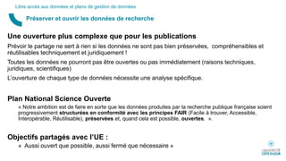 Une ouverture plus complexe que pour les publications
Prévoir le partage ne sert à rien si les données ne sont pas bien préservées, compréhensibles et
réutilisables techniquement et juridiquement !
Toutes les données ne pourront pas être ouvertes ou pas immédiatement (raisons techniques,
juridiques, scientifiques)
L’ouverture de chaque type de données nécessite une analyse spécifique.
Plan National Science Ouverte
« Notre ambition est de faire en sorte que les données produites par la recherche publique française soient
progressivement structurées en conformité avec les principes FAIR (Facile à trouver, Accessible,
Interopérable, Réutilisable), préservées et, quand cela est possible, ouvertes. ».
Objectifs partagés avec l’UE :
« Aussi ouvert que possible, aussi fermé que nécessaire »
Préserver et ouvrir les données de recherche
Libre accès aux données et plans de gestion de données
 