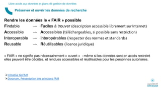Rendre les données le « FAIR » possible
Findable → Faciles à trouver (description accessible librement sur Internet)
Accessible → Accessibles (téléchargeables, si possible sans restriction)
Interoperable → Interopérables (respecter des normes et standards)
Reusable → Réutilisables (licence juridique)
« FAIR » ne signifie pas nécessairement « ouvert » : même si les données sont en accès restreint
elles peuvent être décrites, et rendues accessibles et réutilisables pour les personnes autorisées.
Préserver et ouvrir les données de recherche
Libre accès aux données et plans de gestion de données
Initiative GoFAIR
Doranum, Présentation des principes FAIR
 