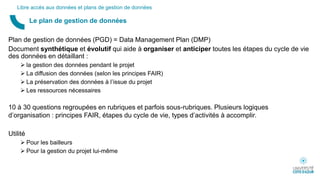 Plan de gestion de données (PGD) = Data Management Plan (DMP)
Document synthétique et évolutif qui aide à organiser et anticiper toutes les étapes du cycle de vie
des données en détaillant :
 la gestion des données pendant le projet
 La diffusion des données (selon les principes FAIR)
 La préservation des données à l’issue du projet
 Les ressources nécessaires
10 à 30 questions regroupées en rubriques et parfois sous-rubriques. Plusieurs logiques
d’organisation : principes FAIR, étapes du cycle de vie, types d’activités à accomplir.
Utilité
 Pour les bailleurs
 Pour la gestion du projet lui-même
Le plan de gestion de données
Libre accès aux données et plans de gestion de données
 