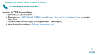 Modèles de PGD développés par
 Bailleurs : ANR, Horizon2020…
 Établissements : INRA, CIRAD, IRSTEA, Institut Pasteur, Science Po, Université de Paris, universités
étrangères
 Communauté scientifique ayant leur propre modèle : archéologues…
 Variante pour informaticiens : Software management plan
Le plan de gestion de données
Libre accès aux données et plans de gestion de données
 