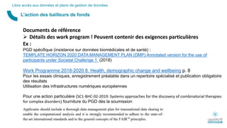 L’action des bailleurs de fonds
Libre accès aux données et plans de gestion de données
Documents de référence
 Détails des work program ! Peuvent contenir des exigences particulières
Ex :
PGD spécifique (insistance sur données biomédicales et de santé) :
TEMPLATE HORIZON 2020 DATA MANAGEMENT PLAN (DMP) Annotated version for the use of
participants under Societal Challenge 1 (2018)
Work Programme 2018-2020 8. Health, demographic change and wellbeing p. 8
Pour les essais cliniques, enregistrement préalable dans un repertoire spécialisé et publication obligatoire
des résultats
Utilisation des infrastructures numériques européennes
Pour une action particulière (SC1-BHC-02-2019: Systems approaches for the discovery of combinatorial therapies
for complex disorders) fourniture du PGD dès la soumission
 