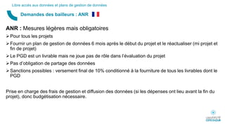 ANR : Mesures légères mais obligatoires
Pour tous les projets
Fournir un plan de gestion de données 6 mois après le début du projet et le réactualiser (mi projet et
fin de projet)
Le PGD est un livrable mais ne joue pas de rôle dans l’évaluation du projet
Pas d’obligation de partage des données
Sanctions possibles : versement final de 10% conditionné à la fourniture de tous les livrables dont le
PGD
Prise en charge des frais de gestion et diffusion des données (si les dépenses ont lieu avant la fin du
projet), donc budgétisation nécessaire.
Demandes des bailleurs : ANR
Libre accès aux données et plans de gestion de données
 