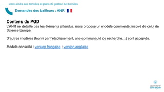 Demandes des bailleurs : ANR
Libre accès aux données et plans de gestion de données
Contenu du PGD
L’ANR ne détaille pas les éléments attendus, mais propose un modèle commenté, inspiré de celui de
Science Europe
D’autres modèles (fourni par l’établissement, une communauté de recherche…) sont acceptés.
Modèle conseillé : version française ; version anglaise
 
