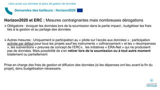 Horizon2020 et ERC : Mesures contraignantes mais nombreuses dérogations
Obligatoire : évoquer les données lors de la soumission dans la partie impact ; budgétiser les frais
liés à la gestion et au partage des données
Autres mesures : Uniquement si participation au « pilote sur l’accès aux données » : participation
activée par défaut pour tous les projets sauf les instruments « cofinancement » et les « récompenses
», les subventions « preuves de concept de l’ERC», les initiatives « ERA-Net » qui ne produisent
pas de données. Mais possibilité de s’en retirer lors de la soumission ou à tout autre moment
totalement ou partiellement
Prise en charge des frais de gestion et diffusion des données (si les dépenses ont lieu avant la fin du
projet), donc budgétisation nécessaire.
Demandes des bailleurs : Horizon2020
Libre accès aux données et plans de gestion de données
 