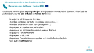 Exceptions prévues pour ne pas participer à au pilote sur l’ouverture des données, ou en cas de
participation pour ne pas diffuser certaines données :
le projet ne génère pas de données
données protégées par la loi (données personnelles…) ;
données appartenant à des tiers (entreprises…)
risque pour le projet ou ses partenaires
risque pour les participants au projet ou pour des tiers
risque pour l’environnement
risque pour la sécurité
risque pour l’exploitation commerciale ou industrielle des résultats
tout autre motif légitime
Demandes des bailleurs : Horizon2020
Libre accès aux données et plans de gestion de données
 