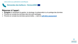Demandes des bailleurs : Horizon2020
Libre accès aux publications scientifiques
Réponse à l’appel :
 Budgéter si nécessaire la gestion, le stockage, la préservation ou le partage des données
 Prendre en compte les données dans les work packages
 Prendre en compte les données (personnelles…) dans le self ethic assessment
 