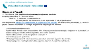 Demandes des bailleurs : Horizon2020
Libre accès aux publications scientifiques
Réponse à l’appel :
 Esquisse de Plan de dissémination et exploitation des résultats
Project proposal Part B : Technical annex
Section 2.2. Measures to maximise impact
a) Draft ‘plan for the dissemination and exploitation of the project's results’
Une esquisse de plan pour la dissemination et l’exploitation des résultats doit être fournie, puis mise à jour au fil du
projet. Il expose notamment la stratégie de gestion et de partage des données :
Quels standards seront appliqués ?
• Comment ces données seront-elles exploitées et/ou partagées/rendues accessibles pour vérification et réutilisation ? Si
les données ne peuvent être rendues disponibles, pour quelles raisons ?
• Comment les données seront-elles gérées et conservées ?
Votre politique devrait également :
• être conforme aux accords actuels au sein du consortium concernant la gestion des données ;
• être en adéquation avec l’exploitation et les exigences des droits de propriété intellectuelle.
 