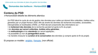 Demandes des bailleurs : Horizon2020
Libre accès aux données et plans de gestion de données
Contenu du PGD
Horizon2020 détaille les éléments attendus
Un PGD décrit le cycle de vie de gestion des données pour celles qui doivent être collectées, traitées et/ou
générées par un projet Horizon 2020. Afin de rendre les données de recherche trouvables, accessibles,
interopérables et réutilisables (FAIR), un PGD devrait comprendre des informations sur :
• le traitement des données de la recherche pendant et après la fin du projet ;
• les données qui seront collectées, traitées et/ou générées ;
• la méthodologie et les standards qui seront appliqués ;
• la possibilité ou non de partage/libre accès ;
• la manière d’assurer la curation et la conservation des données (y compris après la fin du projet).
Et propose un modèle : anglais ; français (non officiel)
 