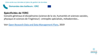 Demandes des bailleurs : ERC
Libre accès aux données et plans de gestion de données
Spécificités de l’ERC
Conseils généraux et disciplinaires (science de la vie, humanités et sciences sociales,
physique et sciences de l’ingénieur) : entrepôts spécialisés, métadonnées…
Voir Open Research Data and Data Management Plans, 2019
69
 