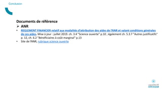 Conclusion
Documents de référence
 ANR
• REGLEMENT FINANCIER relatif aux modalités d’attribution des aides de l’ANR et valant conditions générales
de ces aides. Mise à jour : juillet 2019. ch. 3.4 "Science ouverte" p.10 ; également ch. 5.3.7 "Autres justificatifs"
p. 12, ch. 6.2 "Bénéficiaires à coût marginal" p.13
• Site de l’ANR, rubrique science ouverte
 